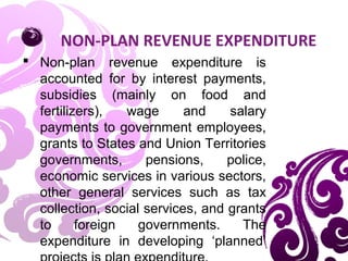 NON-PLAN REVENUE EXPENDITURE
 Non-plan revenue expenditure is
accounted for by interest payments,
subsidies (mainly on food and
fertilizers), wage and salary
payments to government employees,
grants to States and Union Territories
governments, pensions, police,
economic services in various sectors,
other general services such as tax
collection, social services, and grants
to foreign governments. The
expenditure in developing ‘planned’
 