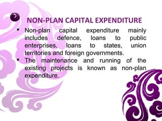  Non-plan capital expenditure mainly
includes defence, loans to public
enterprises, loans to states, union
territories and foreign governments.
 The maintenance and running of the
existing projects is known as non-plan
expenditure.
NON-PLAN CAPITAL EXPENDITURE
 