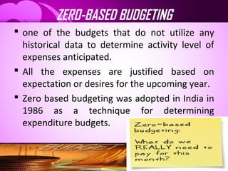 ZERO-BASED BUDGETING
 one of the budgets that do not utilize any
historical data to determine activity level of
expenses anticipated.
 All the expenses are justified based on
expectation or desires for the upcoming year.
 Zero based budgeting was adopted in India in
1986 as a technique for determining
expenditure budgets.
 