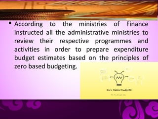  According to the ministries of Finance
instructed all the administrative ministries to
review their respective programmes and
activities in order to prepare expenditure
budget estimates based on the principles of
zero based budgeting.
 