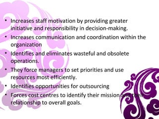 • Increases staff motivation by providing greater
initiative and responsibility in decision-making.
• Increases communication and coordination within the
organization
• Identifies and eliminates wasteful and obsolete
operations.
• They force managers to set priorities and use
resources most efficiently.
• Identifies opportunities for outsourcing
• Forces cost centres to identify their mission and their
relationship to overall goals.
 