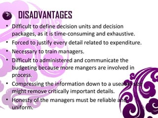 DISADVANTAGES
• Difficult to define decision units and decision
packages, as it is time-consuming and exhaustive.
• Forced to justify every detail related to expenditure.
• Necessary to train managers.
• Difficult to administered and communicate the
budgeting because more mangers are involved in
process.
• Compressing the information down to a useable size
might remove critically important details.
• Honesty of the managers must be reliable and
uniform.
 