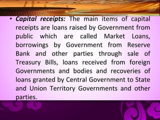 • Capital receipts: The main items of capital
receipts are loans raised by Government from
public which are called Market Loans,
borrowings by Government from Reserve
Bank and other parties through sale of
Treasury Bills, loans received from foreign
Governments and bodies and recoveries of
loans granted by Central Government to State
and Union Territory Governments and other
parties.
 