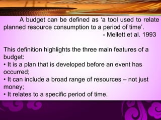 A budget can be deﬁned as ‘a tool used to relate
planned resource consumption to a period of time’.
- Mellett et al. 1993
This deﬁnition highlights the three main features of a
budget:
• It is a plan that is developed before an event has
occurred;
• It can include a broad range of resources – not just
money;
• It relates to a speciﬁc period of time.
 