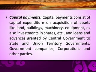 • Capital payments: Capital payments consist of
capital expenditure on acquisition of assets
like land, buildings, machinery, equipment, as
also investments in shares, etc., and loans and
advances granted by Central Government to
State and Union Territory Governments,
Government companies, Corporations and
other parties.
 