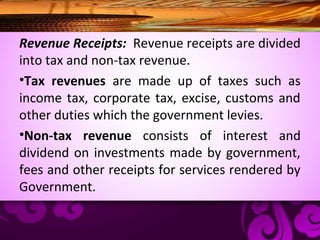 Revenue Receipts: Revenue receipts are divided
into tax and non-tax revenue.
•Tax revenues are made up of taxes such as
income tax, corporate tax, excise, customs and
other duties which the government levies.
•Non-tax revenue consists of interest and
dividend on investments made by government,
fees and other receipts for services rendered by
Government.
 