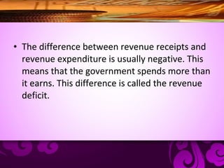 • The difference between revenue receipts and
revenue expenditure is usually negative. This
means that the government spends more than
it earns. This difference is called the revenue
deficit.
 
