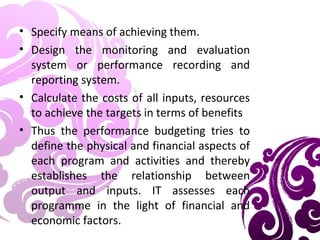 • Specify means of achieving them.
• Design the monitoring and evaluation
system or performance recording and
reporting system.
• Calculate the costs of all inputs, resources
to achieve the targets in terms of benefits
• Thus the performance budgeting tries to
define the physical and financial aspects of
each program and activities and thereby
establishes the relationship between
output and inputs. IT assesses each
programme in the light of financial and
economic factors.
 