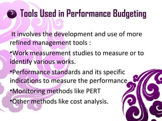 Tools Used in Performance Budgeting
It involves the development and use of more
refined management tools :
•Work measurement studies to measure or to
identify various works.
•Performance standards and its specific
indications to measure the performance
•Monitoring methods like PERT
•Other methods like cost analysis.
 