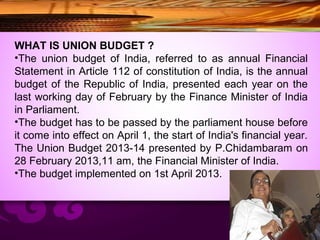 WHAT IS UNION BUDGET ?
•The union budget of India, referred to as annual Financial
Statement in Article 112 of constitution of India, is the annual
budget of the Republic of India, presented each year on the
last working day of February by the Finance Minister of India
in Parliament.
•The budget has to be passed by the parliament house before
it come into effect on April 1, the start of India's financial year.
The Union Budget 2013-14 presented by P.Chidambaram on
28 February 2013,11 am, the Financial Minister of India.
•The budget implemented on 1st April 2013.
 