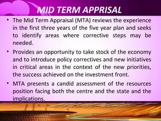 MID TERM APPRISAL
• The Mid Term Appraisal (MTA) reviews the experience
in the first three years of the five year plan and seeks
to identify areas where corrective steps may be
needed.
• Provides an opportunity to take stock of the economy
and to introduce policy correctives and new initiatives
in critical areas in the context of the new priorities,
the success achieved on the investment front.
• MTA presents a candid assessment of the resources
position facing both the centre and the state and the
implications.
 