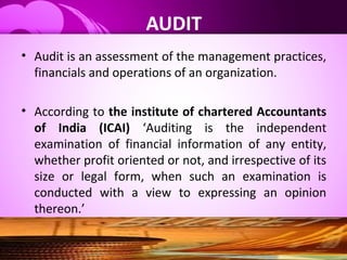 AUDIT
• Audit is an assessment of the management practices,
financials and operations of an organization.
• According to the institute of chartered Accountants
of India (ICAI) ‘Auditing is the independent
examination of financial information of any entity,
whether profit oriented or not, and irrespective of its
size or legal form, when such an examination is
conducted with a view to expressing an opinion
thereon.’
 