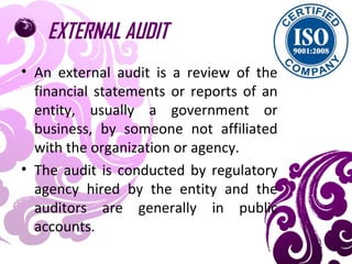 EXTERNAL AUDIT
• An external audit is a review of the
financial statements or reports of an
entity, usually a government or
business, by someone not affiliated
with the organization or agency.
• The audit is conducted by regulatory
agency hired by the entity and the
auditors are generally in public
accounts.
 