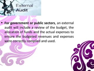  For government or public sectors, an external
audit will include a review of the budget, the
allocation of funds and the actual expenses to
ensure the budgeted revenues and expenses
were correctly compiled and used.
 
