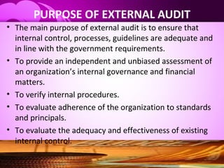 PURPOSE OF EXTERNAL AUDIT
• The main purpose of external audit is to ensure that
internal control, processes, guidelines are adequate and
in line with the government requirements.
• To provide an independent and unbiased assessment of
an organization’s internal governance and financial
matters.
• To verify internal procedures.
• To evaluate adherence of the organization to standards
and principals.
• To evaluate the adequacy and effectiveness of existing
internal control.
 