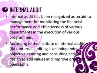 INTERNAL AUDIT
• Internal audit has been recognized as an aid to
management for monitoring the financial
performance and effectiveness of various
departments in the execution of various
programmes.
• According to the Institute of internal auditors
(IIA), internal auditing is an independent
objective assuring and consulting activity
design to add values and improve organization
operations.
 