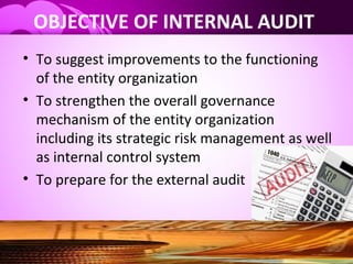 OBJECTIVE OF INTERNAL AUDIT
• To suggest improvements to the functioning
of the entity organization
• To strengthen the overall governance
mechanism of the entity organization
including its strategic risk management as well
as internal control system
• To prepare for the external audit
 