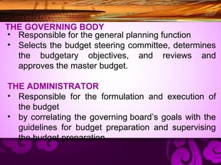 THE GOVERNING BODY
• Responsible for the general planning function
• Selects the budget steering committee, determines
the budgetary objectives, and reviews and
approves the master budget.
THE ADMINISTRATOR
• Responsible for the formulation and execution of
the budget
• by correlating the governing board’s goals with the
guidelines for budget preparation and supervising
the budget preparation.
 