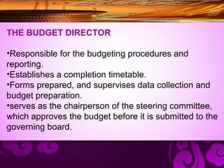 THE BUDGET DIRECTOR
•Responsible for the budgeting procedures and
reporting.
•Establishes a completion timetable.
•Forms prepared, and supervises data collection and
budget preparation.
•serves as the chairperson of the steering committee,
which approves the budget before it is submitted to the
governing board.
 