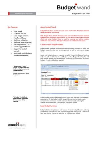 Excel4apps product overview                                                          Budget Wand Data Sheet




Key Features                            About Budget Wand

                                        Budget Wand allows Excel to be used as the front end to the Oracle General
   •   Excel based
                                        Ledger Budgeting functionality.
   •   GL Wand add-on
   •   Load Budget function             With Budget Wand, Oracle Financial users can meet their important financial
       Free format layout               budgeting and forecasting requirements, all from within Excel and with minimal
   •
                                        effort and setup. Budget Wand is used for creating and editing models;
   •   Real-time validation             distribution and collection of budget values and for validation and upload.
   •   Real-time error correction
   •   Pre-integrated 11i / R12         Create or edit budget models
   •   Oracle supported loads
   •   Support for budget               Budget models are Excel workbooks that typically contain a mixture of Actual and
                                        Budgets values, formulae and formatting as well as cells for entering new budget
       journals                         values.
   •   Multi-book, multi-budgets,
       single sheet flexibility         Actual and Budget values are reported using GL Wand's Get Balance functions,
                                        and, entry cells are linked by the Load Budget function. Budget Wand together with
                                        Excel enables flexible user defined layouts containing any combination of Actuals,
                                        Budgets, Periods and Books as required.



       “Budget Wand is much
       simpler to use than ADI when
       loading budget amounts into
              financials.”
       Oracle financials.”

       Budget Administrator – Avista
       Corporation




       “As Budget Wand is Excel         Budget models contain refreshable functions linking cells directly to Oracle thereby
       based minimal training and
                                        extending the life of a budget model. Budget Administrators can easily create
       IT involvement will be
       required”
       required”                        comprehensive excel based models, and reuse them annually or during the
                                        multiple iterations typical of a budgeting or forecasting process.

                                        Load Budget function

                                        Budget collection templates are built around the Load Budget Function, allowing
                                        active linking of budget entry cells to a particular budget and account. Once values
                                        have been entered they can be submitted for Validation and Upload.




 www.excel4apps.com
 