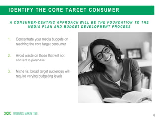 6
IDENTIFY THE CORE TARGET CONSUMER
1. Concentrate your media budgets on
reaching the core target consumer
2. Avoid waste on those that will not
convert to purchase
3. Niche vs. broad target audiences will
require varying budgeting levels
A C O N S U M E R - C E N T R I C A P P R O A C H W I L L B E T H E F O U N D AT I O N T O T H E
M E D I A P L A N A N D B U D G E T D E V E L O P M E N T P R O C E S S
 