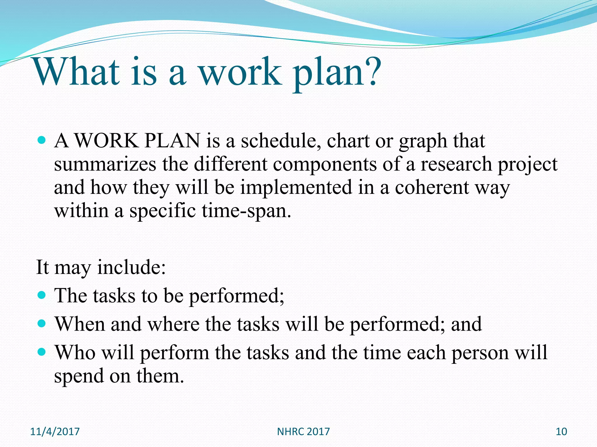 What is a work plan?
 A WORK PLAN is a schedule, chart or graph that
summarizes the different components of a research project
and how they will be implemented in a coherent way
within a specific time-span.
It may include:
 The tasks to be performed;
 When and where the tasks will be performed; and
 Who will perform the tasks and the time each person will
spend on them.
11/4/2017 NHRC 2017 10
 