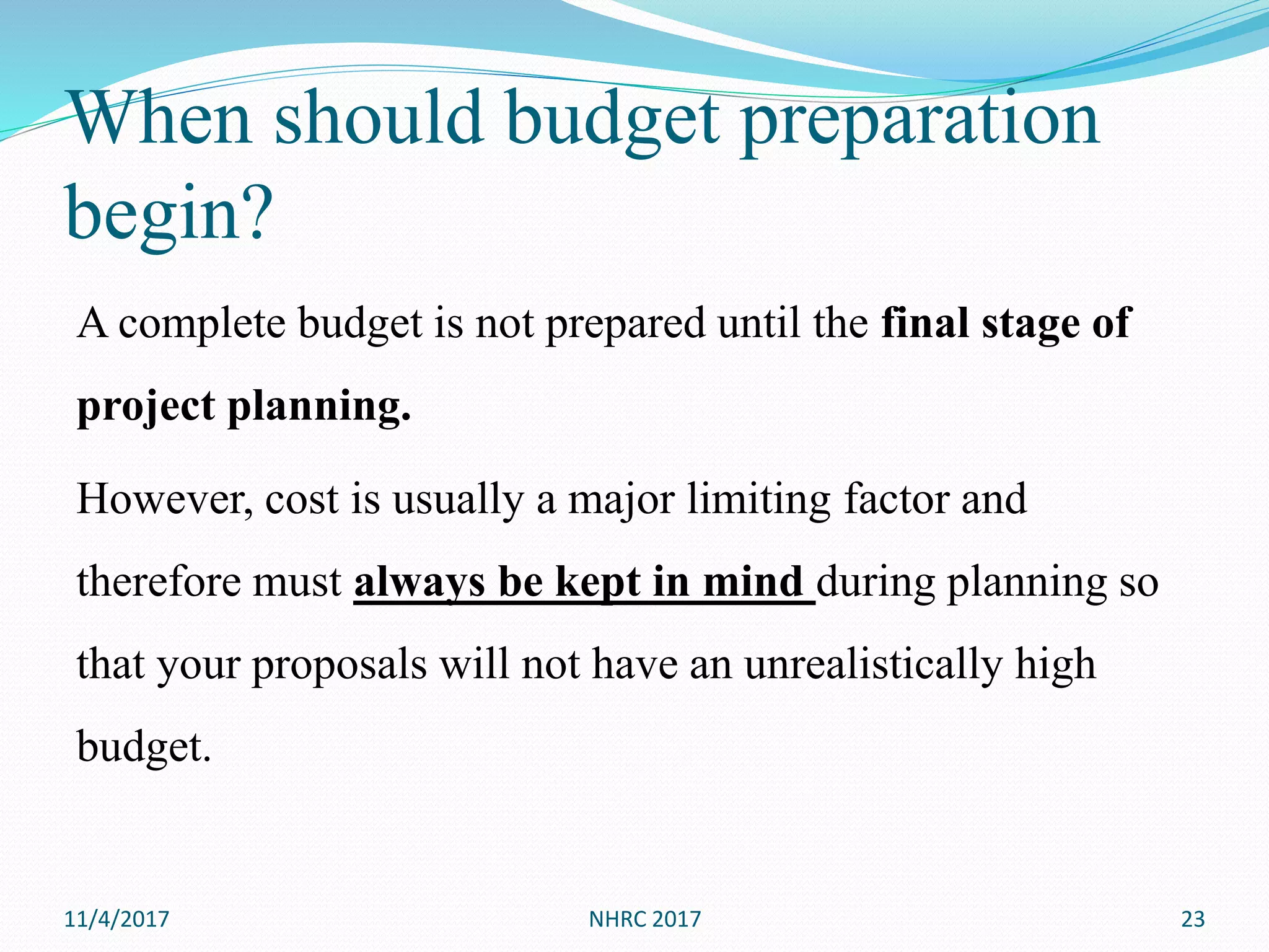 When should budget preparation
begin?
A complete budget is not prepared until the final stage of
project planning.
However, cost is usually a major limiting factor and
therefore must always be kept in mind during planning so
that your proposals will not have an unrealistically high
budget.
11/4/2017 NHRC 2017 23
 