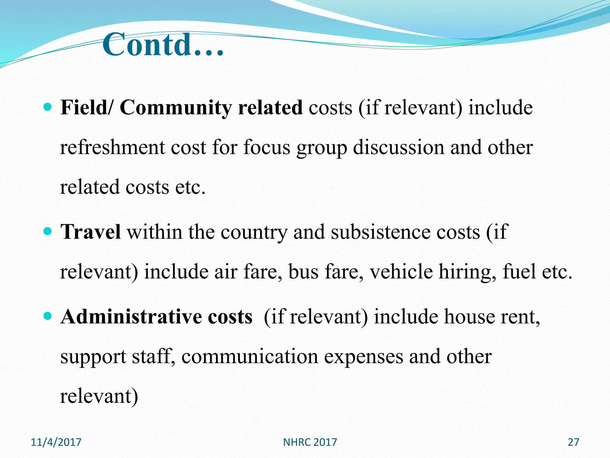 Contd…
 Field/ Community related costs (if relevant) include
refreshment cost for focus group discussion and other
related costs etc.
 Travel within the country and subsistence costs (if
relevant) include air fare, bus fare, vehicle hiring, fuel etc.
 Administrative costs (if relevant) include house rent,
support staff, communication expenses and other
relevant)
11/4/2017 27NHRC 2017
 