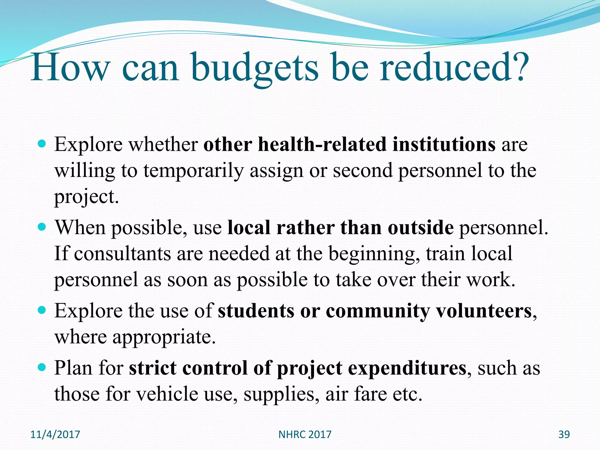 How can budgets be reduced?
 Explore whether other health-related institutions are
willing to temporarily assign or second personnel to the
project.
 When possible, use local rather than outside personnel.
If consultants are needed at the beginning, train local
personnel as soon as possible to take over their work.
 Explore the use of students or community volunteers,
where appropriate.
 Plan for strict control of project expenditures, such as
those for vehicle use, supplies, air fare etc.
11/4/2017 NHRC 2017 39
 