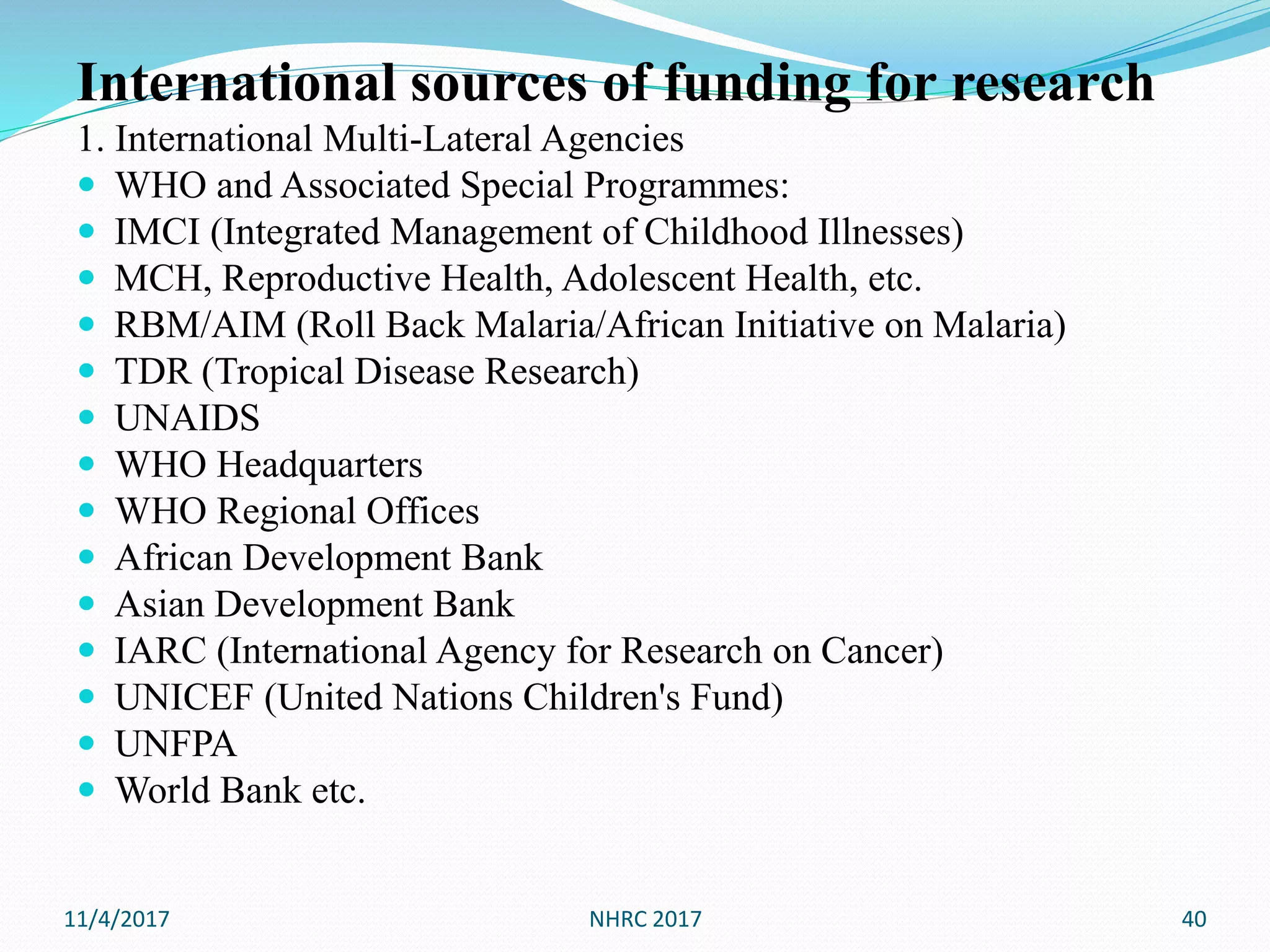 International sources of funding for research
1. International Multi-Lateral Agencies
 WHO and Associated Special Programmes:
 IMCI (Integrated Management of Childhood Illnesses)
 MCH, Reproductive Health, Adolescent Health, etc.
 RBM/AIM (Roll Back Malaria/African Initiative on Malaria)
 TDR (Tropical Disease Research)
 UNAIDS
 WHO Headquarters
 WHO Regional Offices
 African Development Bank
 Asian Development Bank
 IARC (International Agency for Research on Cancer)
 UNICEF (United Nations Children's Fund)
 UNFPA
 World Bank etc.
11/4/2017 NHRC 2017 40
 