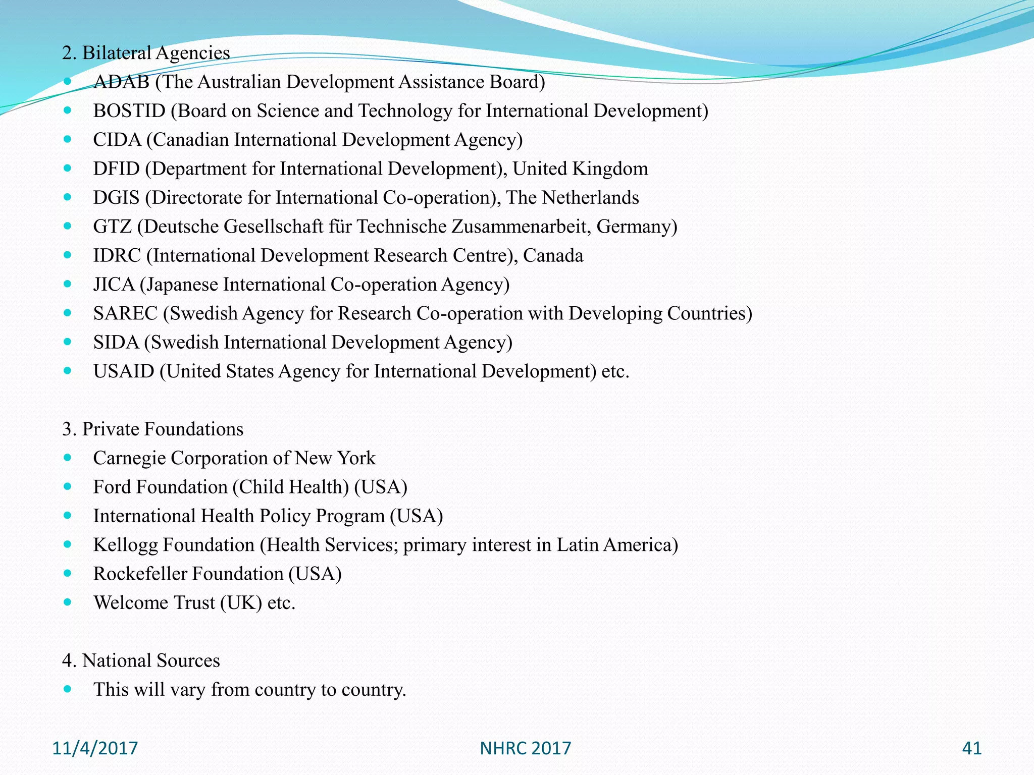 2. Bilateral Agencies
 ADAB (The Australian Development Assistance Board)
 BOSTID (Board on Science and Technology for International Development)
 CIDA (Canadian International Development Agency)
 DFID (Department for International Development), United Kingdom
 DGIS (Directorate for International Co-operation), The Netherlands
 GTZ (Deutsche Gesellschaft für Technische Zusammenarbeit, Germany)
 IDRC (International Development Research Centre), Canada
 JICA (Japanese International Co-operation Agency)
 SAREC (Swedish Agency for Research Co-operation with Developing Countries)
 SIDA (Swedish International Development Agency)
 USAID (United States Agency for International Development) etc.
3. Private Foundations
 Carnegie Corporation of New York
 Ford Foundation (Child Health) (USA)
 International Health Policy Program (USA)
 Kellogg Foundation (Health Services; primary interest in Latin America)
 Rockefeller Foundation (USA)
 Welcome Trust (UK) etc.
4. National Sources
 This will vary from country to country.
11/4/2017 NHRC 2017 41
 