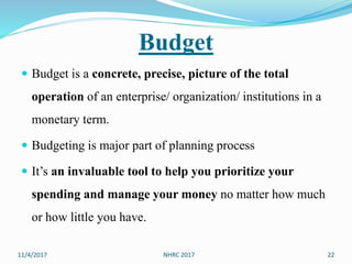 Budget
 Budget is a concrete, precise, picture of the total
operation of an enterprise/ organization/ institutions in a
monetary term.
 Budgeting is major part of planning process
 It’s an invaluable tool to help you prioritize your
spending and manage your money no matter how much
or how little you have.
11/4/2017 22NHRC 2017
 
