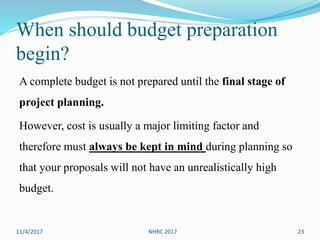 When should budget preparation
begin?
A complete budget is not prepared until the final stage of
project planning.
However, cost is usually a major limiting factor and
therefore must always be kept in mind during planning so
that your proposals will not have an unrealistically high
budget.
11/4/2017 NHRC 2017 23
 