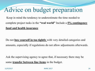 Advice on budget preparation
Keep in mind the tendency to underestimate the time needed to
complete project tasks in the “real world” Include a 5% contingency
fund and health insurance
Do not box yourself in too tightly with very detailed categories and
amounts, especially if regulations do not allow adjustments afterwards.
Ask the supervising agency to agree that, if necessary there may be
some transfer between line items in the budget.
11/4/2017 NHRC 2017 24
 