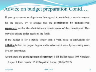 Advice on budget preparation Contd….
If your government or department has agreed to contribute a certain amount
for the project, try to arrange that the contribution be administered
separately, so that the administrators remain aware of the commitment. This
may also ensure easier access to the funds.
If the budget is for a period longer than a year, build in allowances for
inflation before the project begins and in subsequent years by increasing costs
by a set percentage.
Aware about the exchange rate of currency; 1 US Dollar equals 103 Nepalese
Rupee, 1 Euro equals 115.42 Nepalese Rupee (11/06/2017)
11/4/2017 NHRC 2017 25
 