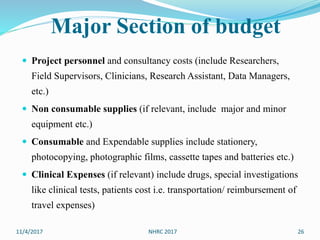 Major Section of budget
 Project personnel and consultancy costs (include Researchers,
Field Supervisors, Clinicians, Research Assistant, Data Managers,
etc.)
 Non consumable supplies (if relevant, include major and minor
equipment etc.)
 Consumable and Expendable supplies include stationery,
photocopying, photographic films, cassette tapes and batteries etc.)
 Clinical Expenses (if relevant) include drugs, special investigations
like clinical tests, patients cost i.e. transportation/ reimbursement of
travel expenses)
11/4/2017 26NHRC 2017
 