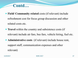 Contd…
 Field/ Community related costs (if relevant) include
refreshment cost for focus group discussion and other
related costs etc.
 Travel within the country and subsistence costs (if
relevant) include air fare, bus fare, vehicle hiring, fuel etc.
 Administrative costs (if relevant) include house rent,
support staff, communication expenses and other
relevant)
11/4/2017 27NHRC 2017
 