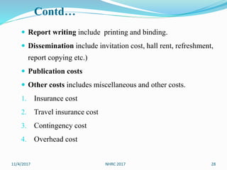 Contd…
 Report writing include printing and binding.
 Dissemination include invitation cost, hall rent, refreshment,
report copying etc.)
 Publication costs
 Other costs includes miscellaneous and other costs.
1. Insurance cost
2. Travel insurance cost
3. Contingency cost
4. Overhead cost
11/4/2017 28NHRC 2017
 
