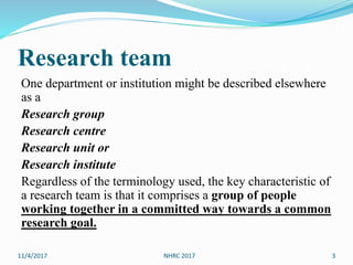 Research team
One department or institution might be described elsewhere
as a
Research group
Research centre
Research unit or
Research institute
Regardless of the terminology used, the key characteristic of
a research team is that it comprises a group of people
working together in a committed way towards a common
research goal.
11/4/2017 NHRC 2017 3
 