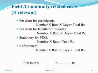Field /Community related costs
(If relevant)
 Per diem for participants:
Number X Rate X Days= Total Rs
 Per diem for facilitator/ Recorder:
Number X Rate X Days= Total Rs
 Stationery for FDG:
Number X Rate =Total Rs
 Refreshment:
Number X Rate X days = Total Rs
_________________________________
Sub total 5 =…………Rs
11/4/2017 33NHRC 2017
 
