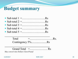 Budget summary
 Sub total 1 =…………………….Rs
 Sub total 2 =…………………….Rs
 Sub total 3 =…………………….Rs
 Sub total 4 =…………………….Rs
 Sub total 5 =…………………….Rs
________________________________
Total =…………………….Rs.
Contingency 5%......................Rs
________________________________
Grand Total =………………. Rs
May convert into Dollars/ Euro/Pound
11/4/2017 34NHRC 2017
 