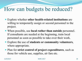 How can budgets be reduced?
 Explore whether other health-related institutions are
willing to temporarily assign or second personnel to the
project.
 When possible, use local rather than outside personnel.
If consultants are needed at the beginning, train local
personnel as soon as possible to take over their work.
 Explore the use of students or community volunteers,
where appropriate.
 Plan for strict control of project expenditures, such as
those for vehicle use, supplies, air fare etc.
11/4/2017 NHRC 2017 39
 