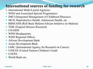 International sources of funding for research
1. International Multi-Lateral Agencies
 WHO and Associated Special Programmes:
 IMCI (Integrated Management of Childhood Illnesses)
 MCH, Reproductive Health, Adolescent Health, etc.
 RBM/AIM (Roll Back Malaria/African Initiative on Malaria)
 TDR (Tropical Disease Research)
 UNAIDS
 WHO Headquarters
 WHO Regional Offices
 African Development Bank
 Asian Development Bank
 IARC (International Agency for Research on Cancer)
 UNICEF (United Nations Children's Fund)
 UNFPA
 World Bank etc.
11/4/2017 NHRC 2017 40
 
