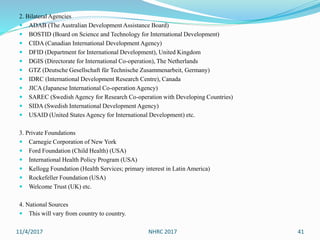 2. Bilateral Agencies
 ADAB (The Australian Development Assistance Board)
 BOSTID (Board on Science and Technology for International Development)
 CIDA (Canadian International Development Agency)
 DFID (Department for International Development), United Kingdom
 DGIS (Directorate for International Co-operation), The Netherlands
 GTZ (Deutsche Gesellschaft für Technische Zusammenarbeit, Germany)
 IDRC (International Development Research Centre), Canada
 JICA (Japanese International Co-operation Agency)
 SAREC (Swedish Agency for Research Co-operation with Developing Countries)
 SIDA (Swedish International Development Agency)
 USAID (United States Agency for International Development) etc.
3. Private Foundations
 Carnegie Corporation of New York
 Ford Foundation (Child Health) (USA)
 International Health Policy Program (USA)
 Kellogg Foundation (Health Services; primary interest in Latin America)
 Rockefeller Foundation (USA)
 Welcome Trust (UK) etc.
4. National Sources
 This will vary from country to country.
11/4/2017 NHRC 2017 41
 