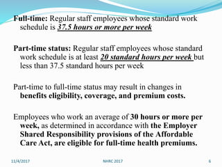 Full-time: Regular staff employees whose standard work
schedule is 37.5 hours or more per week
Part-time status: Regular staff employees whose standard
work schedule is at least 20 standard hours per week but
less than 37.5 standard hours per week
Part-time to full-time status may result in changes in
benefits eligibility, coverage, and premium costs.
Employees who work an average of 30 hours or more per
week, as determined in accordance with the Employer
Shared Responsibility provisions of the Affordable
Care Act, are eligible for full-time health premiums.
11/4/2017 NHRC 2017 6
 