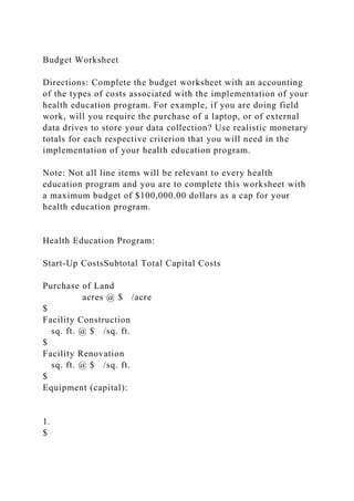 Budget Worksheet
Directions: Complete the budget worksheet with an accounting
of the types of costs associated with the implementation of your
health education program. For example, if you are doing field
work, will you require the purchase of a laptop, or of external
data drives to store your data collection? Use realistic monetary
totals for each respective criterion that you will need in the
implementation of your health education program.
Note: Not all line items will be relevant to every health
education program and you are to complete this worksheet with
a maximum budget of $100,000.00 dollars as a cap for your
health education program.
Health Education Program:
Start-Up CostsSubtotal Total Capital Costs
Purchase of Land
acres @ $ /acre
$
Facility Construction
sq. ft. @ $ /sq. ft.
$
Facility Renovation
sq. ft. @ $ /sq. ft.
$
Equipment (capital):
1.
$
 