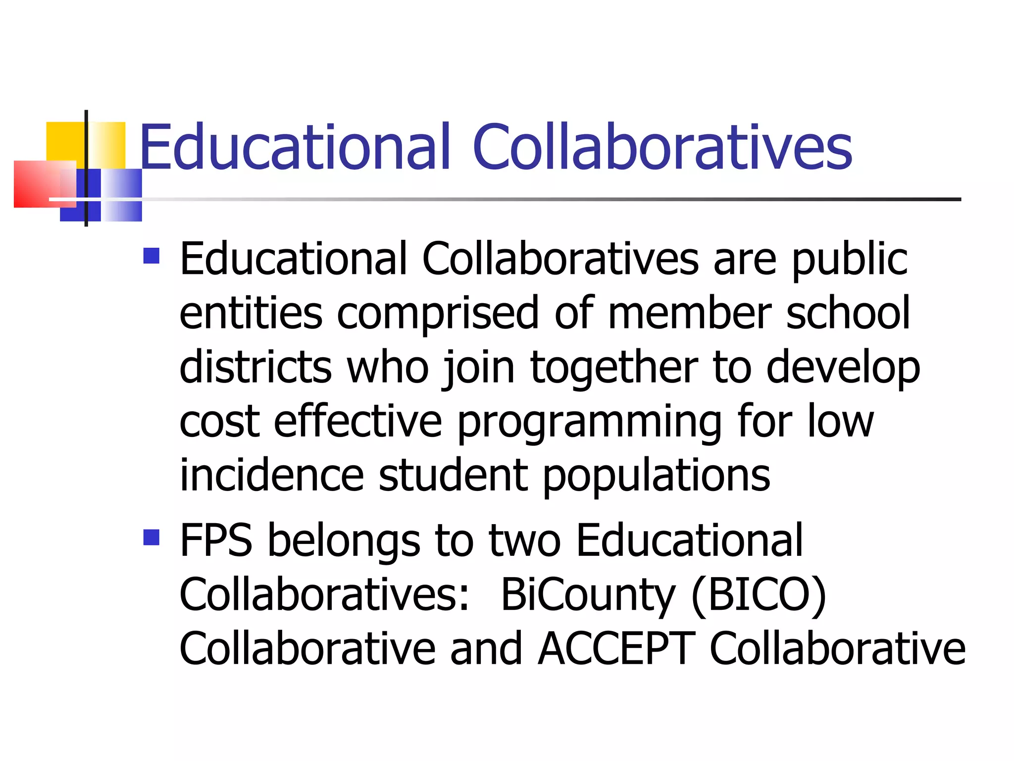 Educational Collaboratives Educational Collaboratives are public entities comprised of member school districts who join together to develop cost effective programming for low incidence student populations FPS belongs to two Educational Collaboratives:  BiCounty (BICO) Collaborative and ACCEPT Collaborative 
