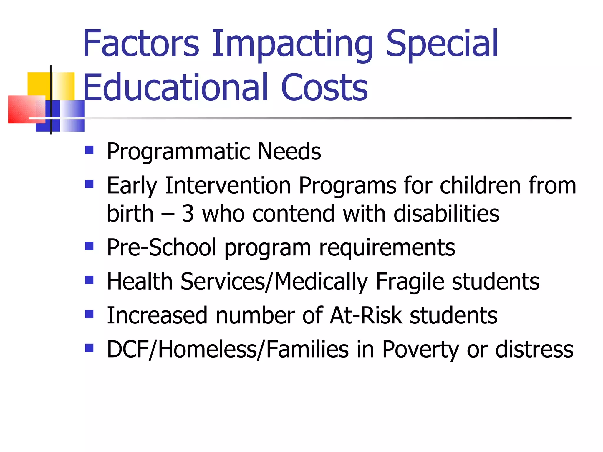 Factors Impacting Special Educational Costs Programmatic Needs Early Intervention Programs for children from birth – 3 who contend with disabilities Pre-School program requirements Health Services/Medically Fragile students Increased number of At-Risk students DCF/Homeless/Families in Poverty or distress 