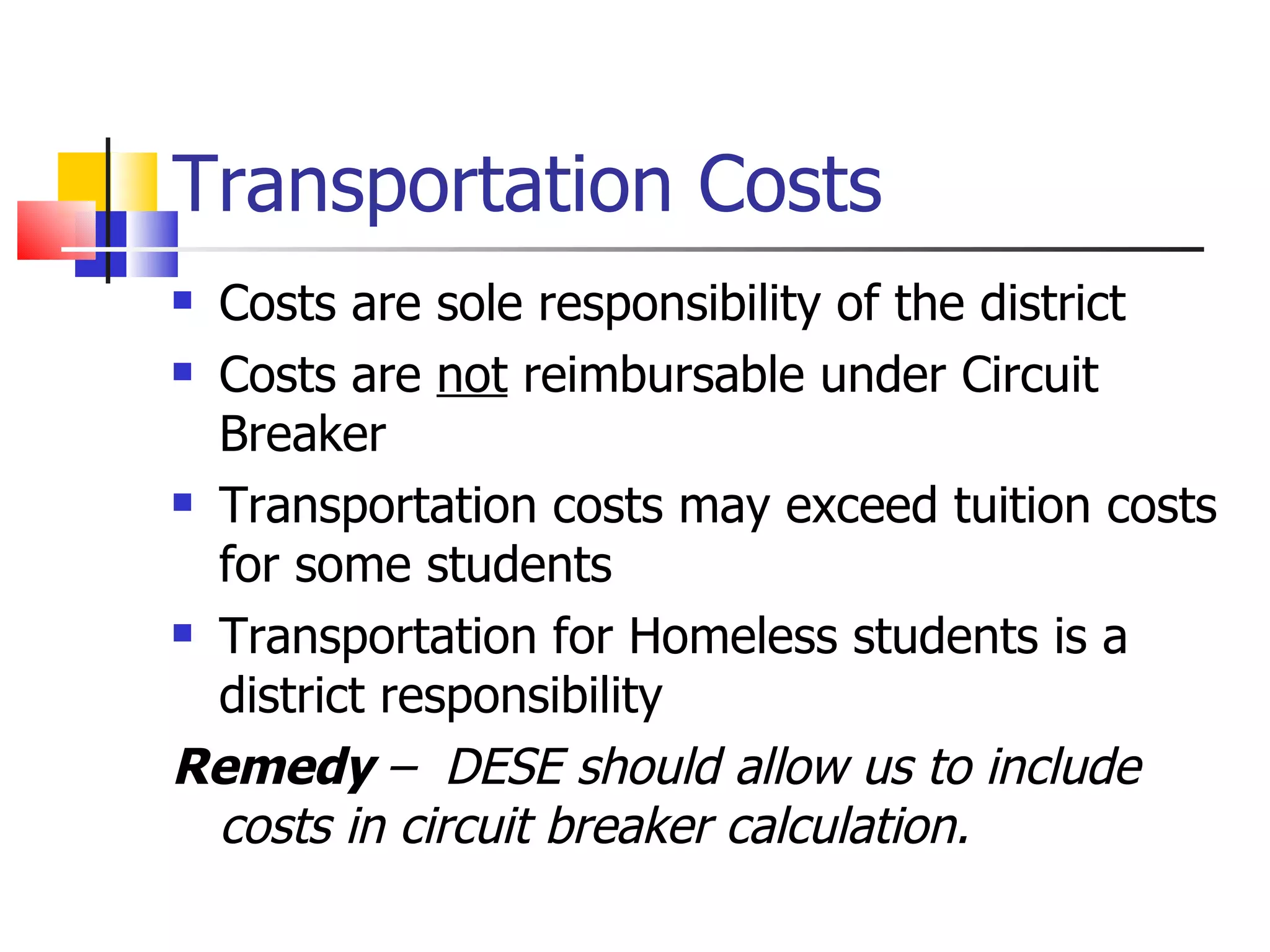 Transportation Costs Costs are sole responsibility of the district Costs are  not  reimbursable under Circuit Breaker Transportation costs may exceed tuition costs for some students Transportation for Homeless students is a district responsibility Remedy  –  DESE should allow us to include costs in circuit breaker calculation. 