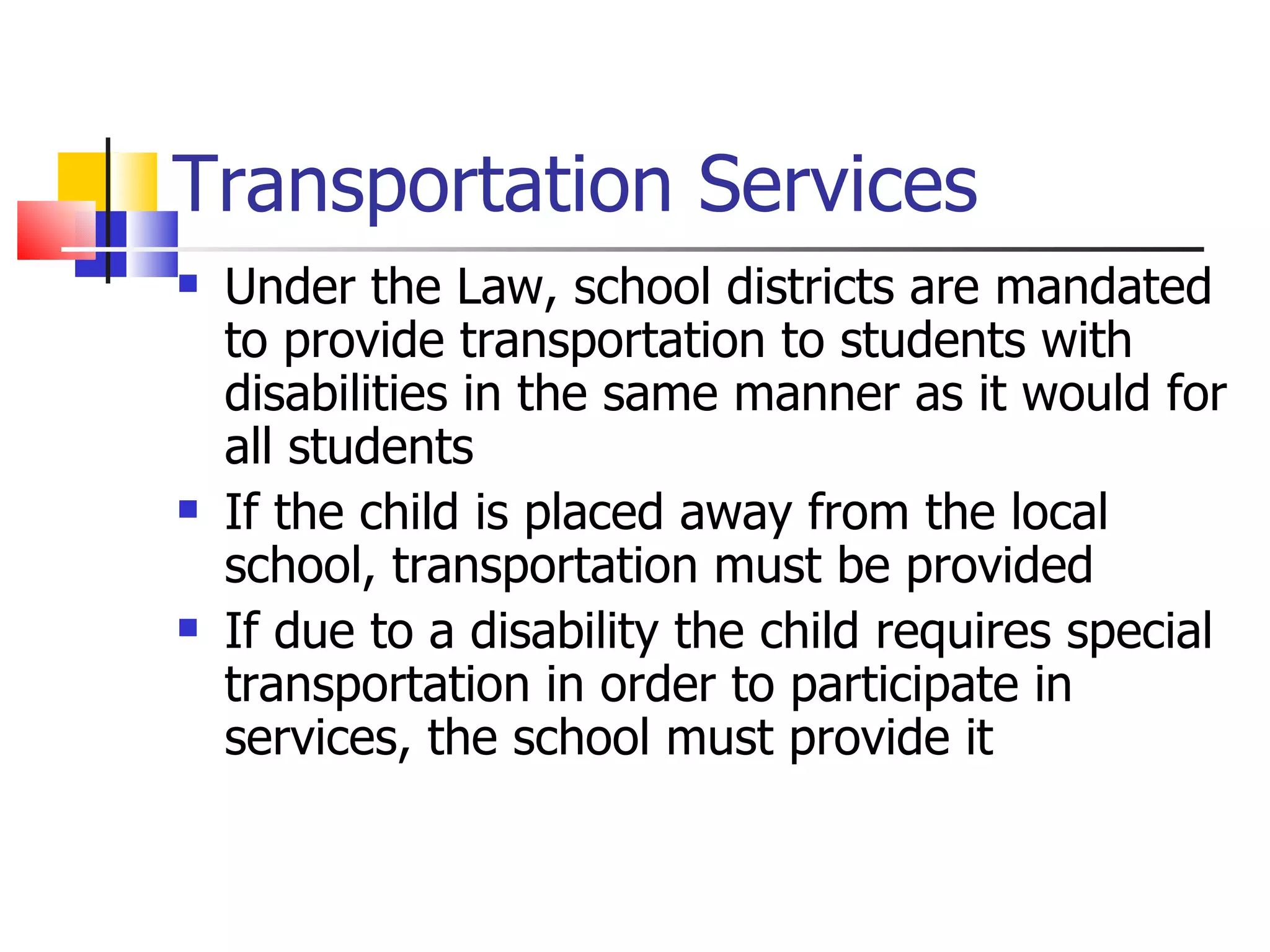 Transportation Services Under the Law, school districts are mandated to provide transportation to students with disabilities in the same manner as it would for all students If the child is placed away from the local school, transportation must be provided If due to a disability the child requires special transportation in order to participate in services, the school must provide it 